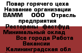 Повар горячего цеха › Название организации ­ ВАММ  , ООО › Отрасль предприятия ­ Рестораны, фастфуд › Минимальный оклад ­ 24 000 - Все города Работа » Вакансии   . Калининградская обл.,Светловский городской округ 